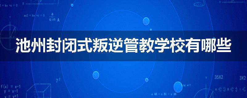 池州封闭式叛逆管教学校有哪些