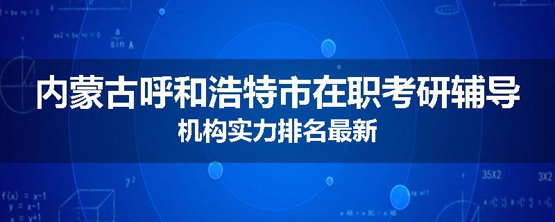 内蒙古呼和浩特市在职考研辅导机构实力排名最新