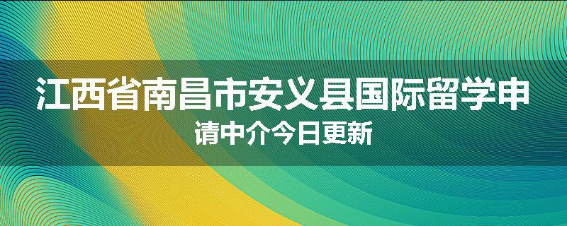 江西省南昌市安义县国际留学申请中介今日更新