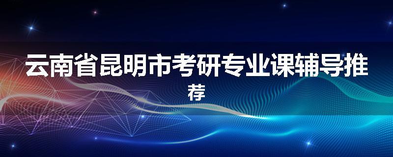 云南省昆明市考研专业课辅导推荐