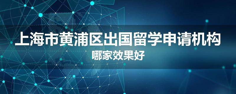 上海市黄浦区出国留学申请机构哪家效果好