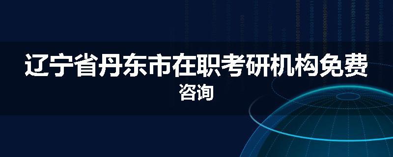 辽宁省丹东市在职考研机构免费咨询