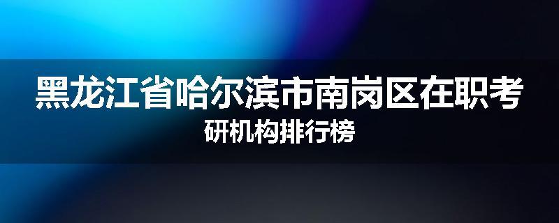 黑龙江省哈尔滨市南岗区在职考研机构排行榜
