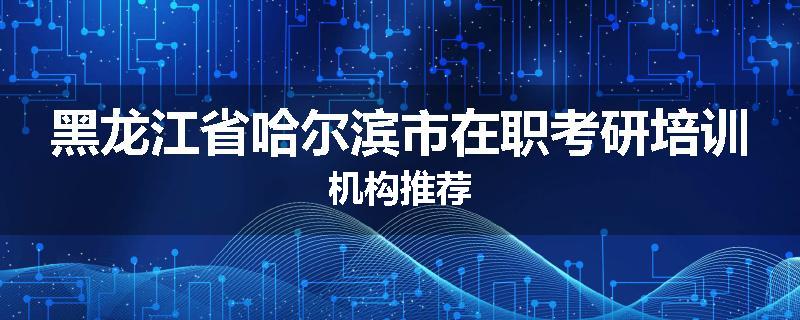 黑龙江省哈尔滨市在职考研培训机构推荐