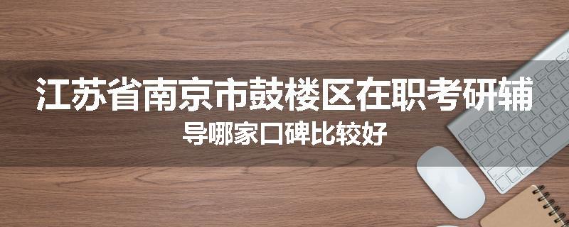 江苏省南京市鼓楼区在职考研辅导哪家口碑比较好
