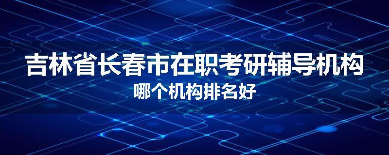 吉林省长春市在职考研辅导机构哪个机构排名好
