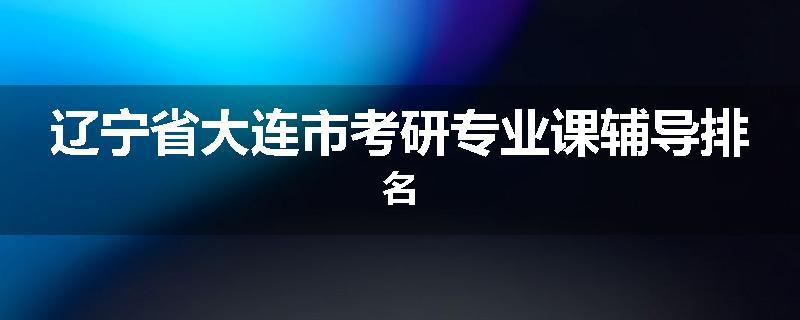 辽宁省大连市考研专业课辅导排名
