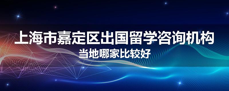 上海市嘉定区出国留学咨询机构当地哪家比较好