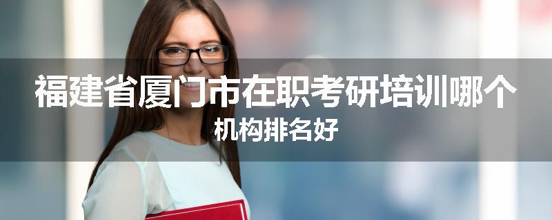 福建省厦门市在职考研培训哪个机构排名好