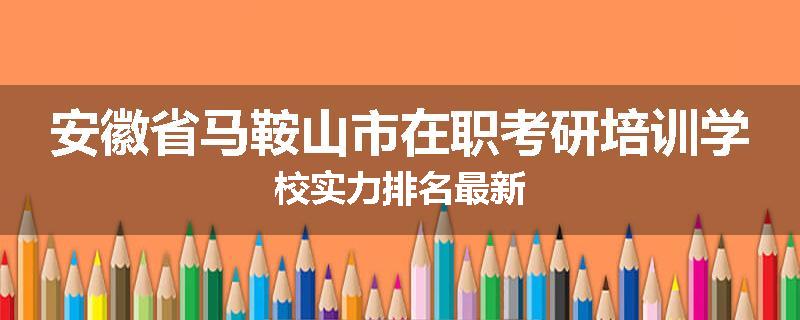 安徽省马鞍山市在职考研培训学校实力排名最新