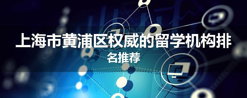 上海市黄浦区权威的留学机构排名推荐