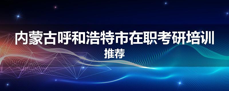 内蒙古呼和浩特市在职考研培训推荐