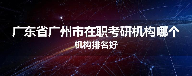 广东省广州市在职考研机构哪个机构排名好