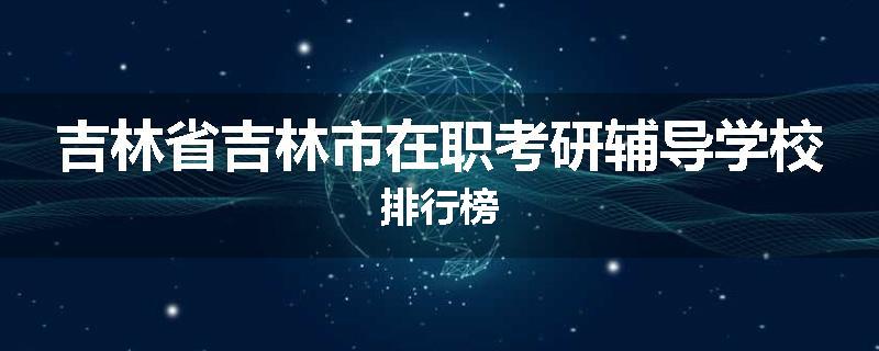 吉林省吉林市在职考研辅导学校排行榜