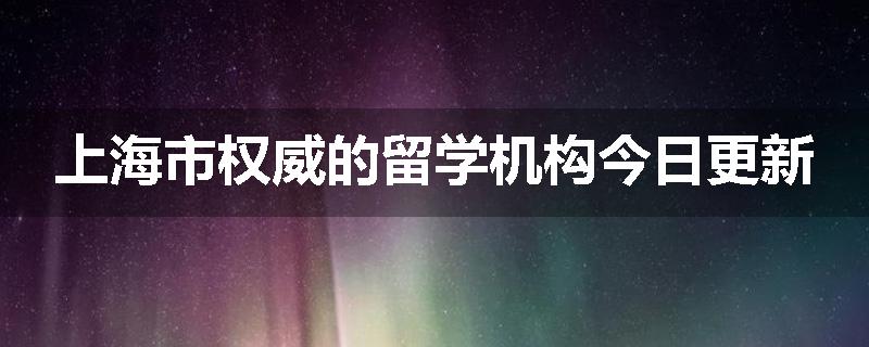 上海市权威的留学机构今日更新