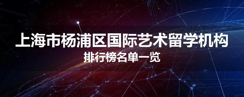 上海市杨浦区国际艺术留学机构排行榜名单一览