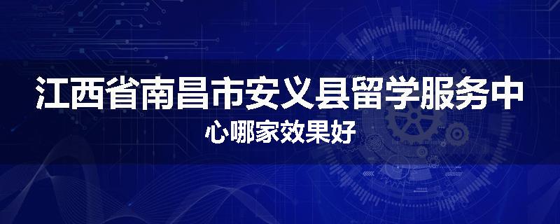 江西省南昌市安义县留学服务中心哪家效果好