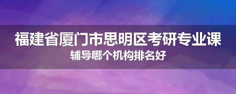 福建省厦门市思明区考研专业课辅导哪个机构排名好