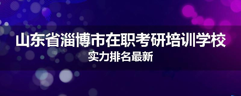 山东省淄博市在职考研培训学校实力排名最新