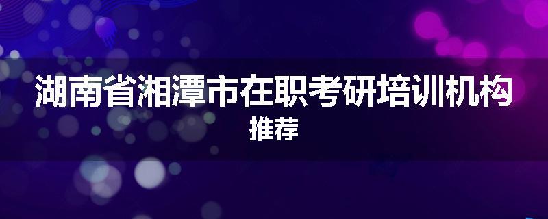 湖南省湘潭市在职考研培训机构推荐