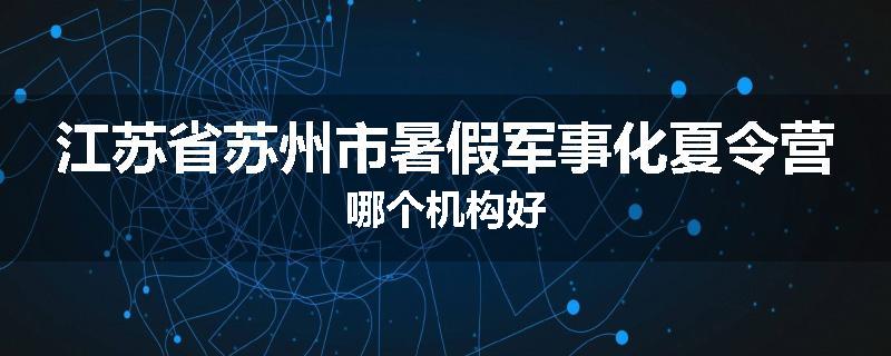 江苏省苏州市暑假军事化夏令营哪个机构好