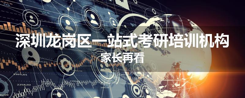深圳龙岗区一站式考研培训机构家长再看