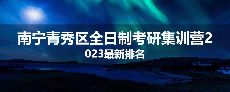 南宁青秀区全日制考研集训营2023最新排名