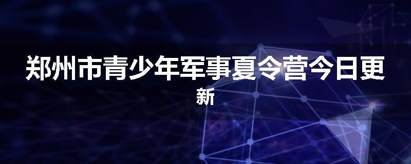 郑州市青少年军事夏令营今日更新