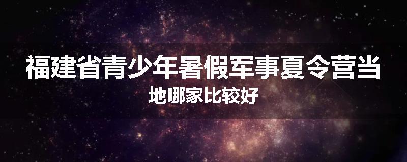 福建省青少年暑假军事夏令营当地哪家比较好