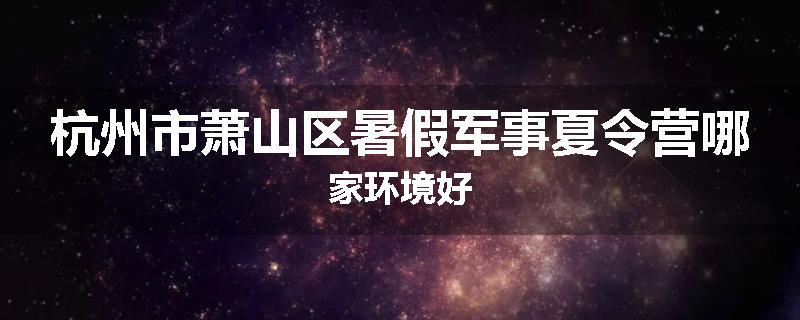 杭州市萧山区暑假军事夏令营哪家环境好