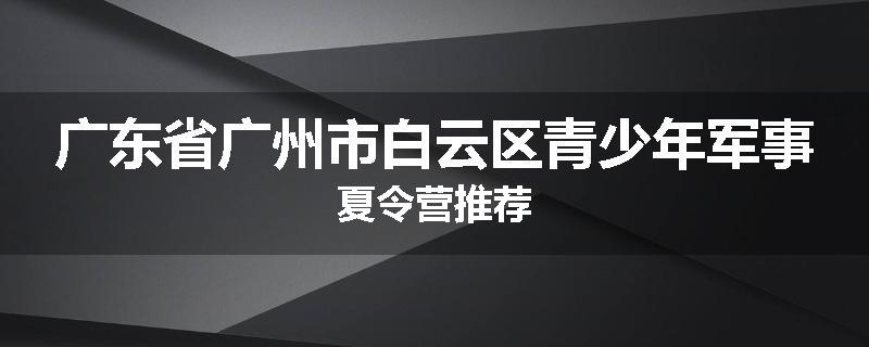 广东省广州市白云区青少年军事夏令营推荐