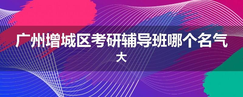 广州增城区考研辅导班哪个名气大