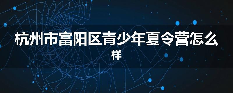 杭州市富阳区青少年夏令营怎么样