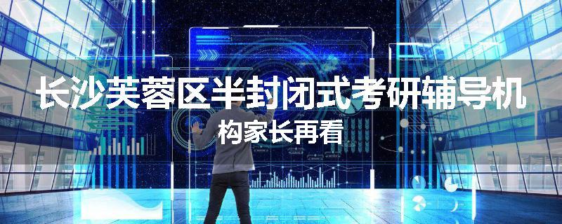长沙芙蓉区半封闭式考研辅导机构家长再看
