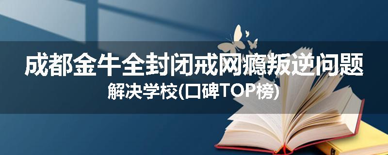 成都金牛全封闭戒网瘾叛逆问题解决学校(口碑TOP榜)