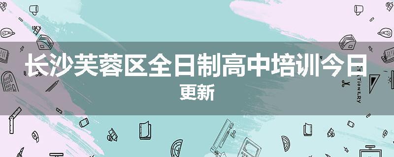 长沙芙蓉区全日制高中培训今日更新
