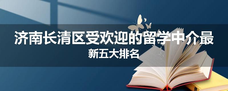 济南长清区受欢迎的留学中介最新五大排名