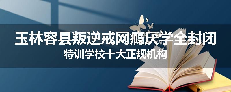 玉林容县叛逆戒网瘾厌学全封闭特训学校十大正规机构