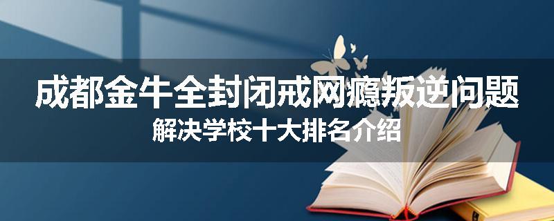 成都金牛全封闭戒网瘾叛逆问题解决学校十大排名介绍