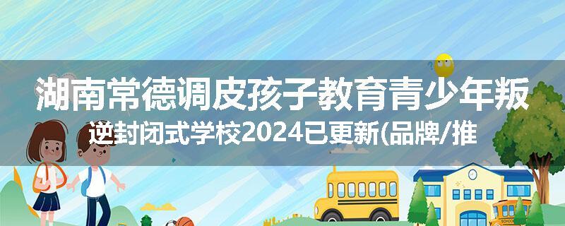 湖南常德调皮孩子教育青少年叛逆封闭式学校2024已更新(品牌/推荐)