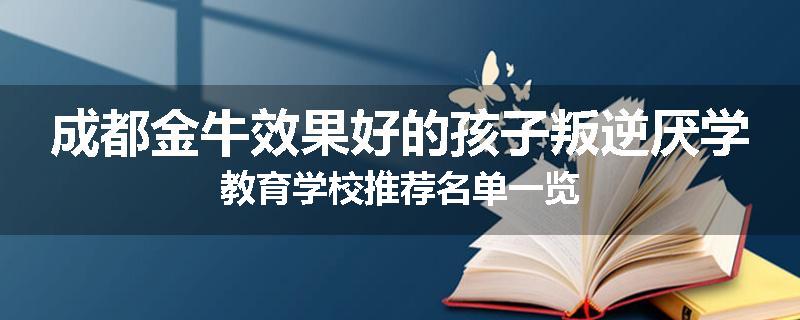 成都金牛效果好的孩子叛逆厌学教育学校推荐名单一览