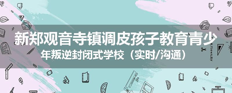 新郑观音寺镇调皮孩子教育青少年叛逆封闭式学校（实时/沟通）