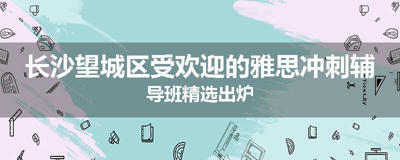 长沙望城区受欢迎的雅思冲刺辅导班精选出炉