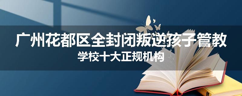 广州花都区全封闭叛逆孩子管教学校十大正规机构