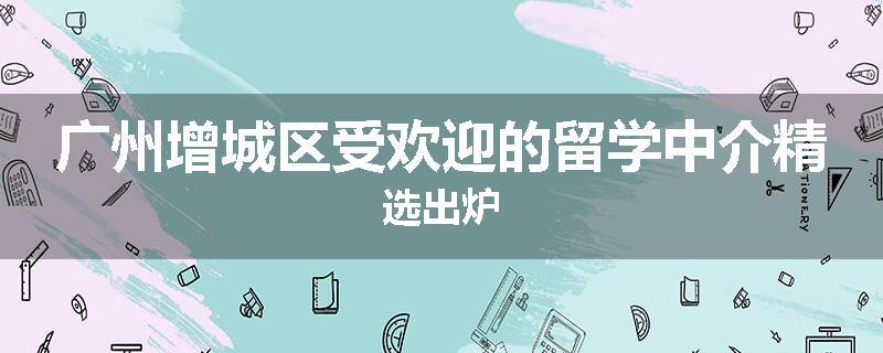 广州增城区受欢迎的留学中介精选出炉