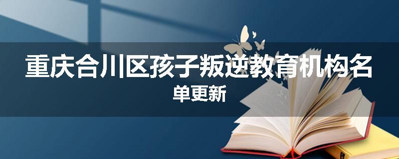 重庆合川区孩子叛逆教育机构名单更新