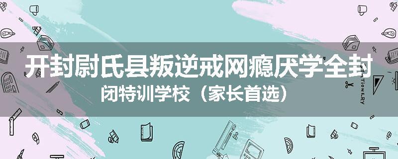 开封尉氏县叛逆戒网瘾厌学全封闭特训学校（家长首选）