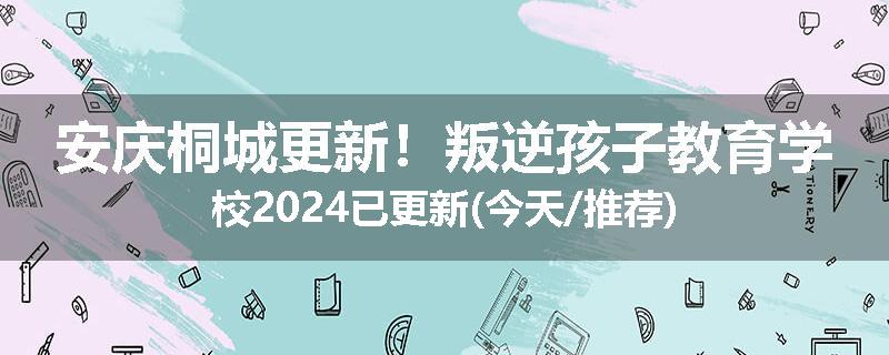 安庆桐城更新！叛逆孩子教育学校2024已更新(今天/推荐)