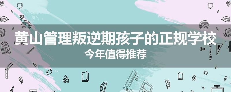 黄山管理叛逆期孩子的正规学校今年值得推荐