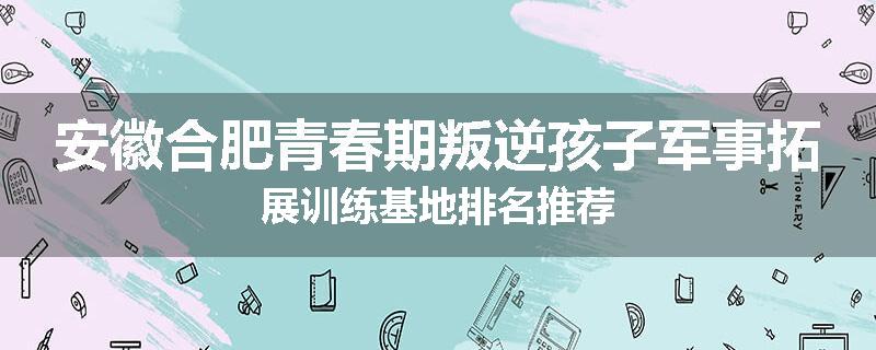 安徽合肥青春期叛逆孩子军事拓展训练基地排名推荐